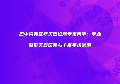 巴中倚韩医疗美容诊所专家胥宇：专业整形美容医师与丰富手术案例