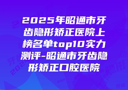 2025年昭通市牙齿隐形矫正医院上榜名单top10实力测评-昭通市牙齿隐形矫正口腔医院