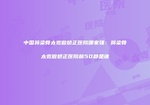 中国鼻梁骨太宽做矫正医院哪家强：鼻梁骨太宽做矫正医院前50都是谁