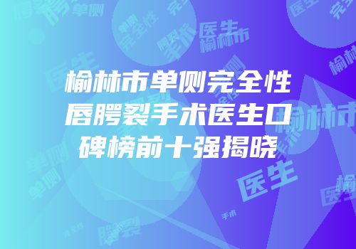 榆林市单侧完全性唇腭裂手术医生口碑榜前十强揭晓