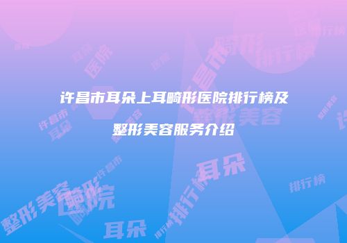许昌市耳朵上耳畸形医院排行榜及整形美容服务介绍