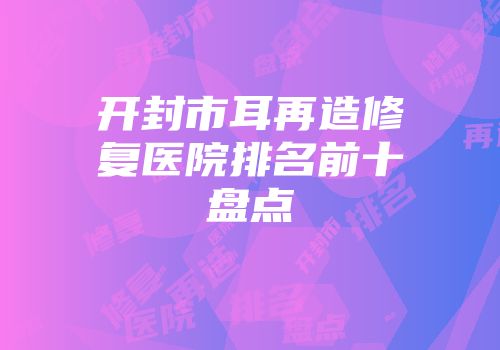 开封市耳再造修复医院排名前十盘点