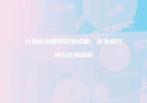 六盘水市唇腭裂鼻修复：医生排行榜与价格解析
