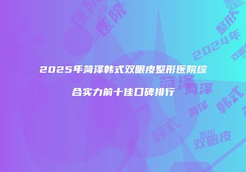2025年菏泽韩式双眼皮整形医院综合实力前十佳口碑排行
