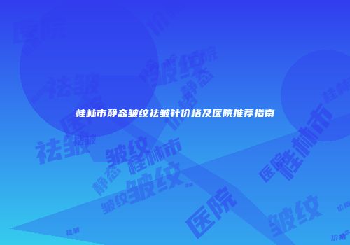 桂林市静态皱纹祛皱针价格及医院推荐指南