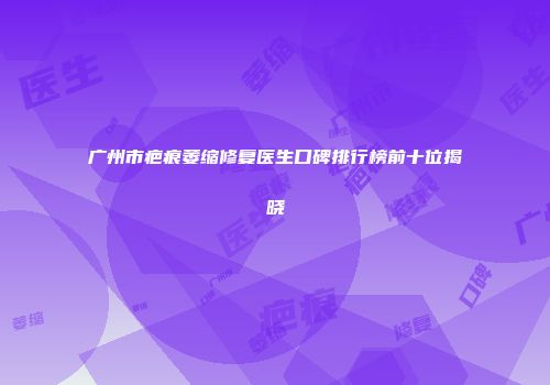 广州市疤痕萎缩修复医生口碑排行榜前十位揭晓