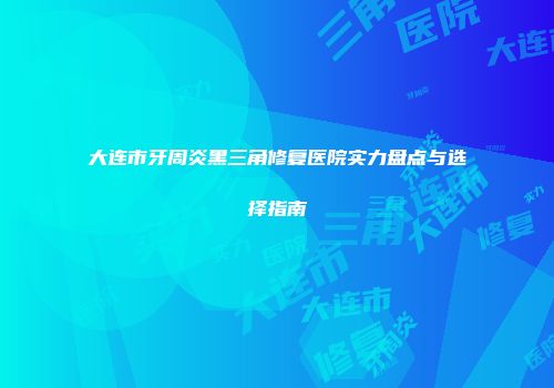 大连市牙周炎黑三角修复医院实力盘点与选择指南