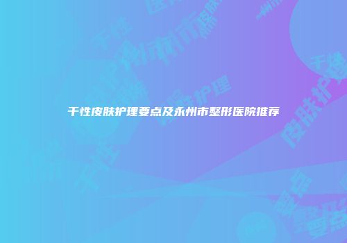 干性皮肤护理要点及永州市整形医院推荐