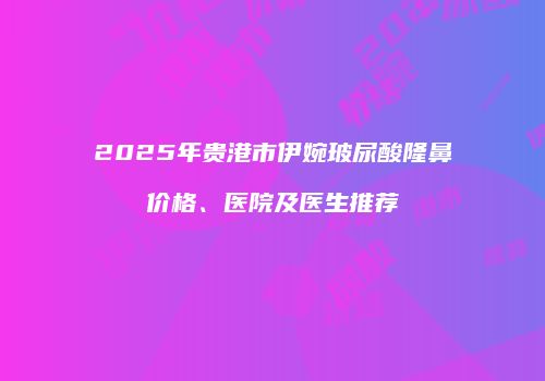 2025年贵港市伊婉玻尿酸隆鼻价格、医院及医生推荐