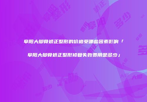 阜阳大脚骨矫正整形的价格受哪些因素影响「阜阳大脚骨矫正整形修复失败费用是多少」