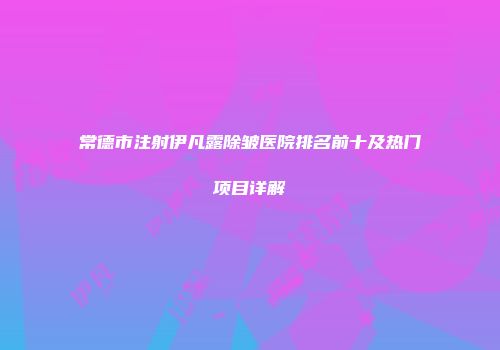 常德市注射伊凡露除皱医院排名前十及热门项目详解