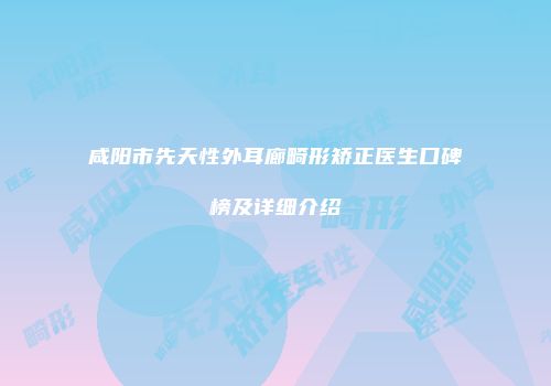 咸阳市先天性外耳廊畸形矫正医生口碑榜及详细介绍