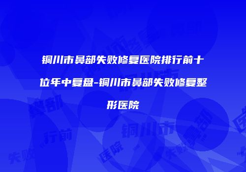 铜川市鼻部失败修复医院排行前十位年中复盘-铜川市鼻部失败修复整形医院