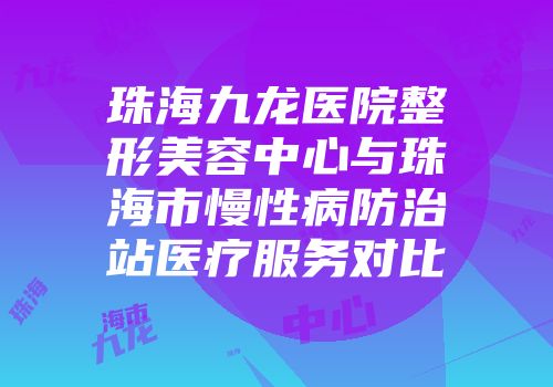 珠海九龙医院整形美容中心与珠海市慢性病防治站医疗服务对比