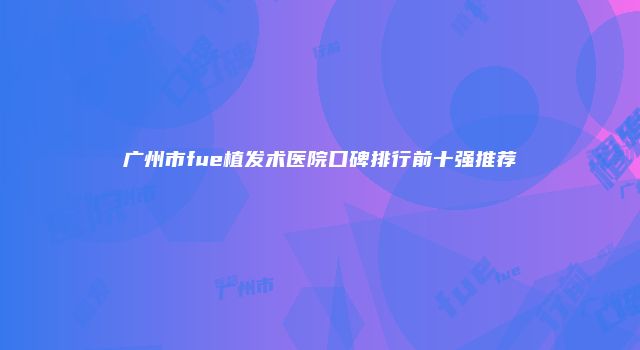 广州市fue植发术医院口碑排行前十强推荐