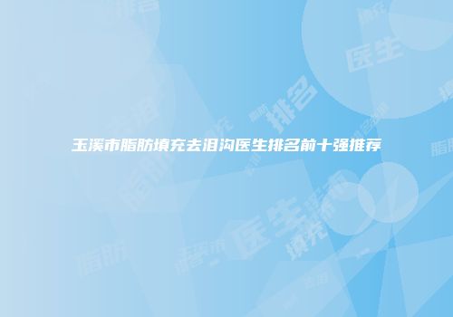 玉溪市脂肪填充去泪沟医生排名前十强推荐