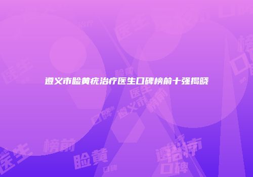 遵义市睑黄疣治疗医生口碑榜前十强揭晓