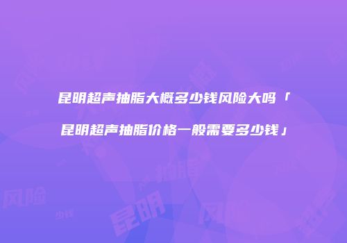 昆明超声抽脂大概多少钱风险大吗「昆明超声抽脂价格一般需要多少钱」