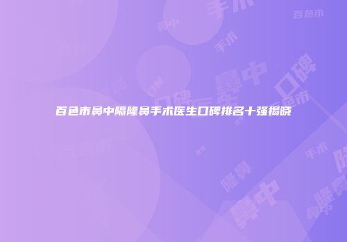 百色市鼻中隔隆鼻手术医生口碑排名十强揭晓