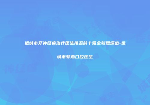 运城市牙神经痛治疗医生排名前十强全新版爆出-运城市郭燕口腔医生