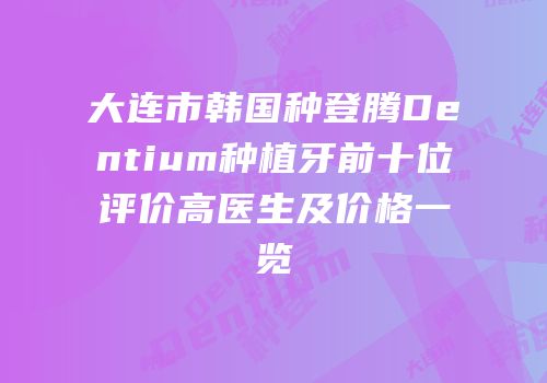 大连市韩国种登腾Dentium种植牙前十位评价高医生及价格一览