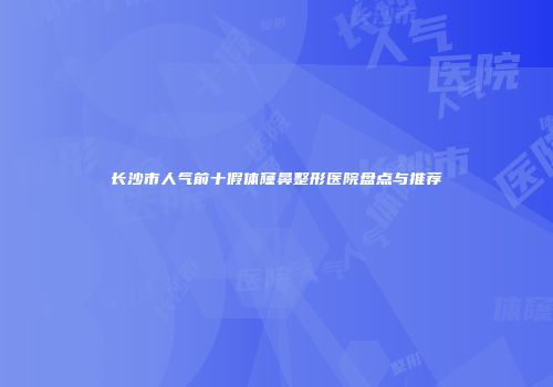 长沙市人气前十假体窿鼻整形医院盘点与推荐