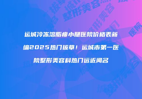 运城冷冻溶脂瘦小腿医院价格表新编2025热门拔草！运城市第一医院整形美容科热门远近闻名