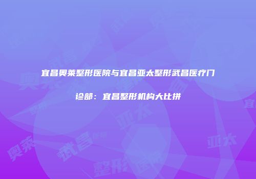 宜昌奥莱整形医院与宜昌亚太整形武昌医疗门诊部：宜昌整形机构大比拼