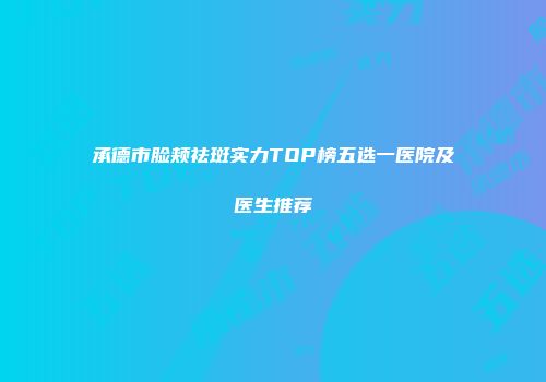 承德市脸颊祛斑实力TOP榜五选一医院及医生推荐