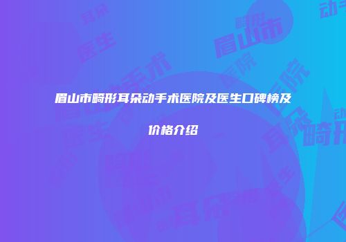 眉山市畸形耳朵动手术医院及医生口碑榜及价格介绍