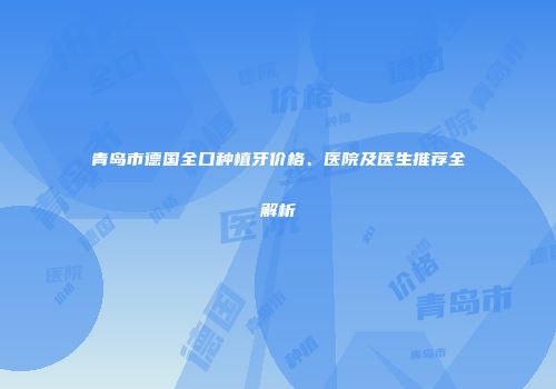 青岛市德国全口种植牙价格、医院及医生推荐全解析