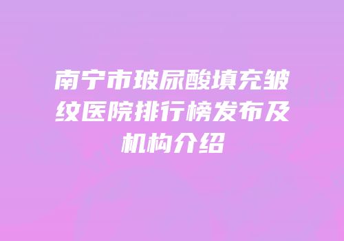 南宁市玻尿酸填充皱纹医院排行榜发布及机构介绍