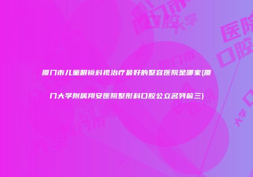 厦门市儿童眼镜斜视治疗最好的整容医院是哪家(厦门大学附属翔安医院整形科口腔公立名列前三)