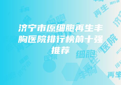 济宁市原细胞再生丰胸医院排行榜前十强推荐