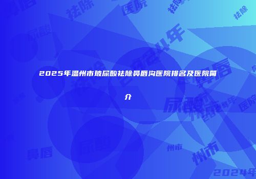 2025年温州市玻尿酸祛除鼻唇沟医院排名及医院简介