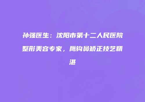 孙强医生：沈阳市第十二人民医院整形美容专家，鹰钩鼻矫正技艺精湛