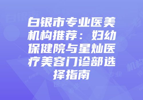 白银市专业医美机构推荐：妇幼保健院与星灿医疗美容门诊部选择指南