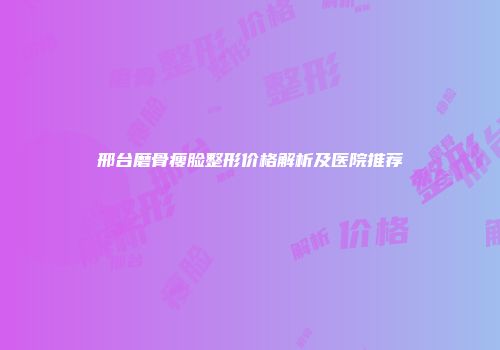 邢台磨骨瘦脸整形价格解析及医院推荐