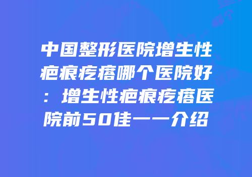 中国整形医院增生性疤痕疙瘩哪个医院好：增生性疤痕疙瘩医院前50佳一一介绍