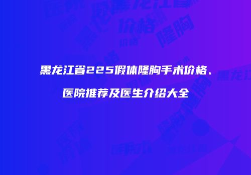 黑龙江省225假体隆胸手术价格、医院推荐及医生介绍大全
