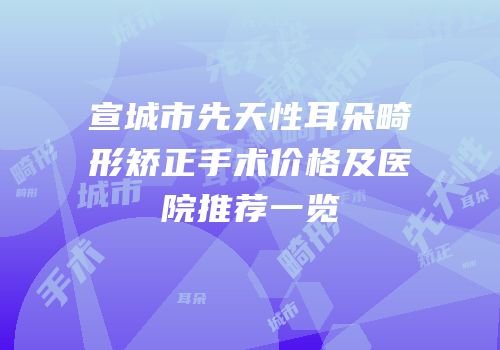 宣城市先天性耳朵畸形矫正手术价格及医院推荐一览