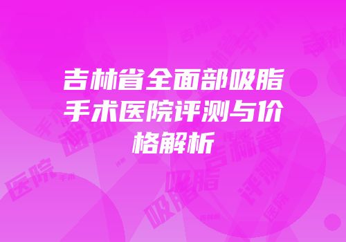 吉林省全面部吸脂手术医院评测与价格解析