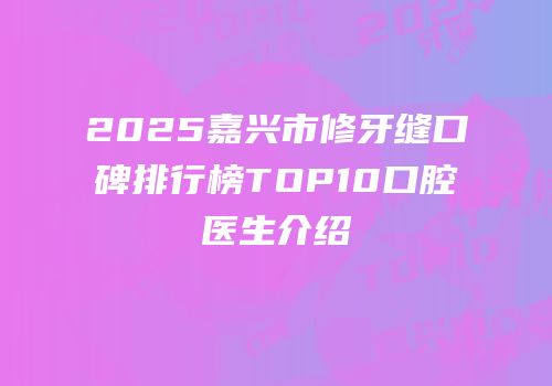 2025嘉兴市修牙缝口碑排行榜TOP10口腔医生介绍