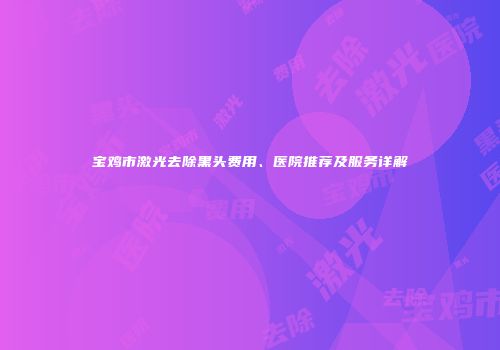 宝鸡市激光去除黑头费用、医院推荐及服务详解