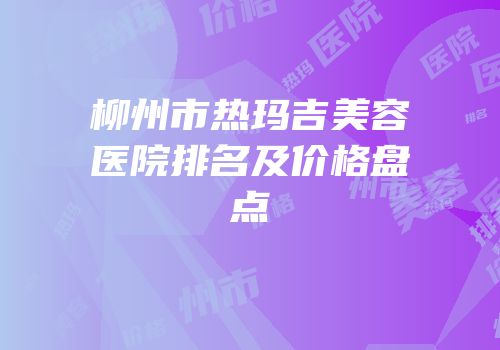 柳州市热玛吉美容医院排名及价格盘点