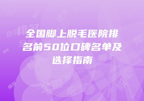 全国脚上脱毛医院排名前50位口碑名单及选择指南
