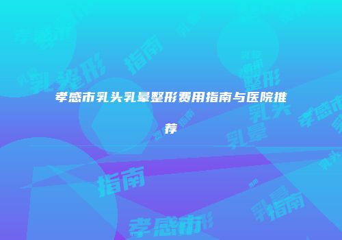 孝感市乳头乳晕整形费用指南与医院推荐