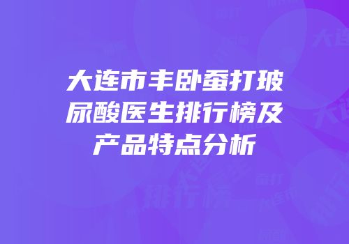 大连市丰卧蚕打玻尿酸医生排行榜及产品特点分析