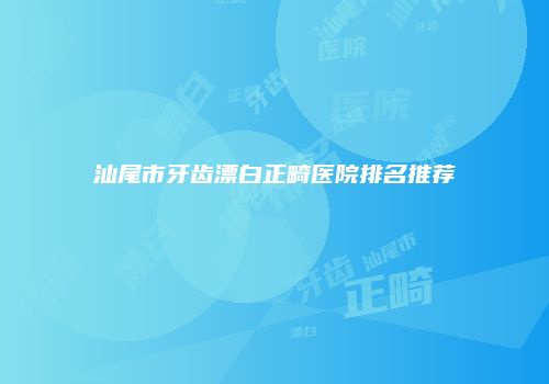 汕尾市牙齿漂白正畸医院排名推荐