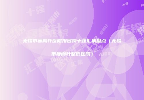 无锡市瘦臂针医院排名榜十强汇集盘点（无锡市瘦臂针整形医院）